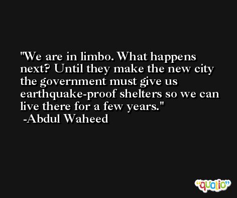 We are in limbo. What happens next? Until they make the new city the government must give us earthquake-proof shelters so we can live there for a few years. -Abdul Waheed