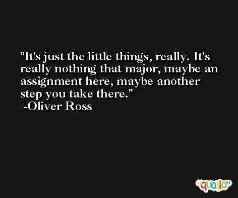 It's just the little things, really. It's really nothing that major, maybe an assignment here, maybe another step you take there. -Oliver Ross