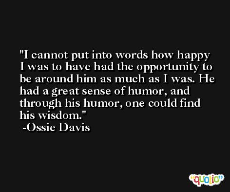 I cannot put into words how happy I was to have had the opportunity to be around him as much as I was. He had a great sense of humor, and through his humor, one could find his wisdom. -Ossie Davis