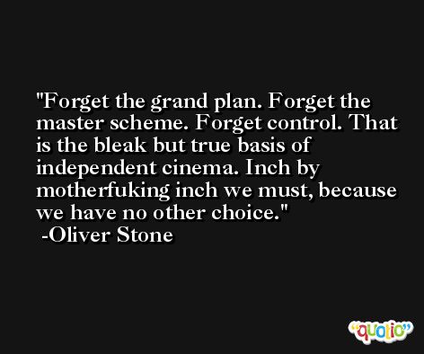 Forget the grand plan. Forget the master scheme. Forget control. That is the bleak but true basis of independent cinema. Inch by motherfuking inch we must, because we have no other choice. -Oliver Stone