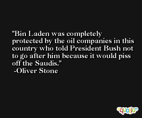 Bin Laden was completely protected by the oil companies in this country who told President Bush not to go after him because it would piss off the Saudis. -Oliver Stone