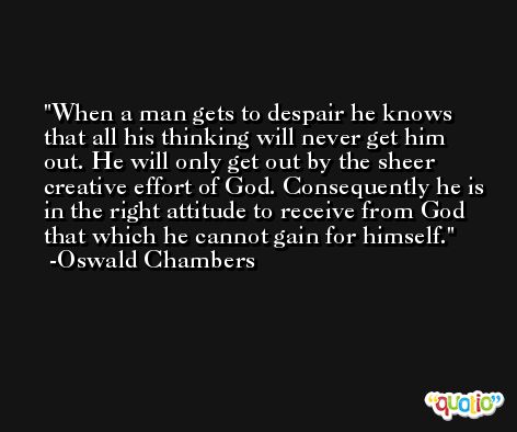 When a man gets to despair he knows that all his thinking will never get him out. He will only get out by the sheer creative effort of God. Consequently he is in the right attitude to receive from God that which he cannot gain for himself. -Oswald Chambers