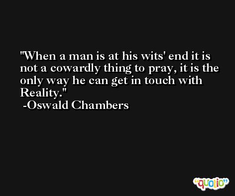 When a man is at his wits' end it is not a cowardly thing to pray, it is the only way he can get in touch with Reality. -Oswald Chambers