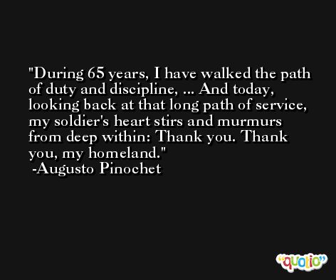 During 65 years, I have walked the path of duty and discipline, ... And today, looking back at that long path of service, my soldier's heart stirs and murmurs from deep within: Thank you. Thank you, my homeland. -Augusto Pinochet