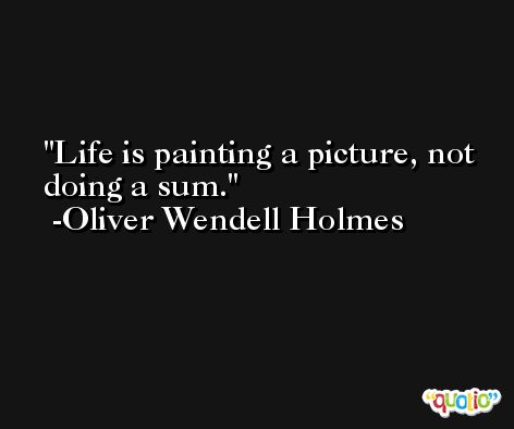 Life is painting a picture, not doing a sum. -Oliver Wendell Holmes