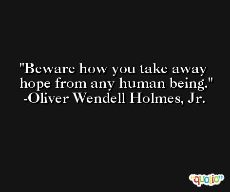 Beware how you take away hope from any human being. -Oliver Wendell Holmes, Jr.