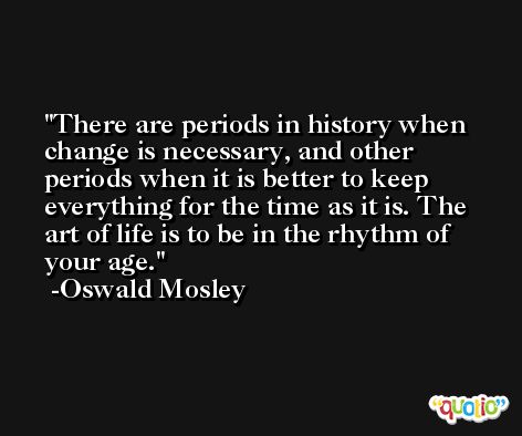 There are periods in history when change is necessary, and other periods when it is better to keep everything for the time as it is. The art of life is to be in the rhythm of your age. -Oswald Mosley