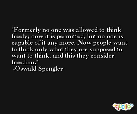 Formerly no one was allowed to think freely; now it is permitted, but no one is capable of it any more. Now people want to think only what they are supposed to want to think, and this they consider freedom. -Oswald Spengler