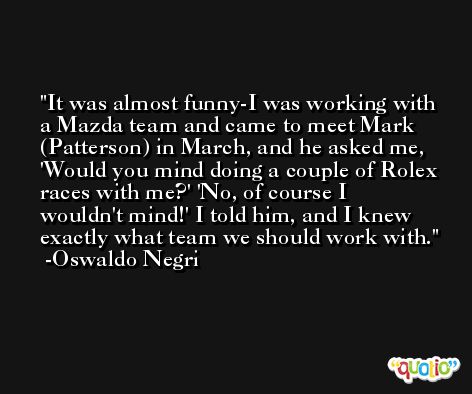 It was almost funny-I was working with a Mazda team and came to meet Mark (Patterson) in March, and he asked me, 'Would you mind doing a couple of Rolex races with me?' 'No, of course I wouldn't mind!' I told him, and I knew exactly what team we should work with. -Oswaldo Negri