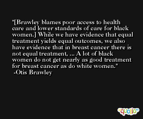 [Brawley blames poor access to health care and lower standards of care for black women.] While we have evidence that equal treatment yields equal outcomes, we also have evidence that in breast cancer there is not equal treatment, ... A lot of black women do not get nearly as good treatment for breast cancer as do white women. -Otis Brawley