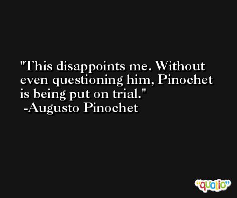 This disappoints me. Without even questioning him, Pinochet is being put on trial. -Augusto Pinochet