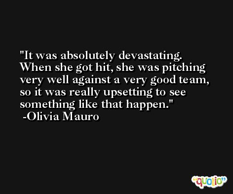 It was absolutely devastating. When she got hit, she was pitching very well against a very good team, so it was really upsetting to see something like that happen. -Olivia Mauro