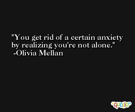 You get rid of a certain anxiety by realizing you're not alone. -Olivia Mellan