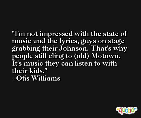 I'm not impressed with the state of music and the lyrics, guys on stage grabbing their Johnson. That's why people still cling to (old) Motown. It's music they can listen to with their kids. -Otis Williams