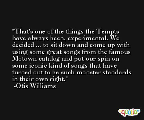 That's one of the things the Tempts have always been, experimental. We decided ... to sit down and come up with using some great songs from the famous Motown catalog and put our spin on some iconic kind of songs that have turned out to be such monster standards in their own right. -Otis Williams