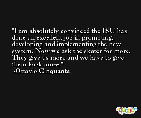 I am absolutely convinced the ISU has done an excellent job in promoting, developing and implementing the new system. Now we ask the skater for more. They give us more and we have to give them back more. -Ottavio Cinquanta