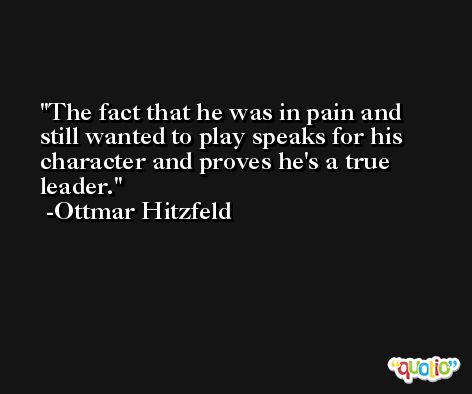 The fact that he was in pain and still wanted to play speaks for his character and proves he's a true leader. -Ottmar Hitzfeld