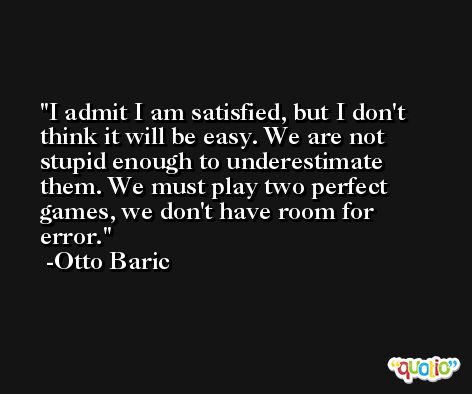 I admit I am satisfied, but I don't think it will be easy. We are not stupid enough to underestimate them. We must play two perfect games, we don't have room for error. -Otto Baric