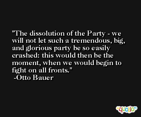 The dissolution of the Party - we will not let such a tremendous, big, and glorious party be so easily crashed: this would then be the moment, when we would begin to fight on all fronts. -Otto Bauer