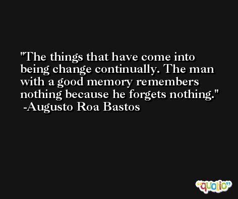 The things that have come into being change continually. The man with a good memory remembers nothing because he forgets nothing. -Augusto Roa Bastos