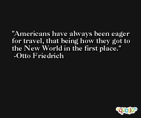 Americans have always been eager for travel, that being how they got to the New World in the first place. -Otto Friedrich