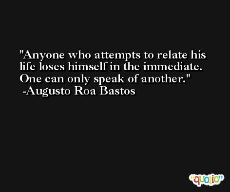 Anyone who attempts to relate his life loses himself in the immediate. One can only speak of another. -Augusto Roa Bastos