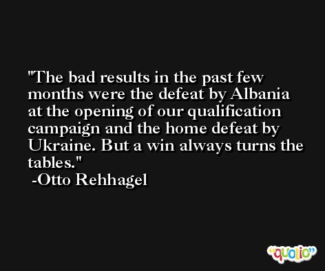 The bad results in the past few months were the defeat by Albania at the opening of our qualification campaign and the home defeat by Ukraine. But a win always turns the tables. -Otto Rehhagel