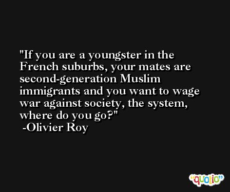 If you are a youngster in the French suburbs, your mates are second-generation Muslim immigrants and you want to wage war against society, the system, where do you go? -Olivier Roy