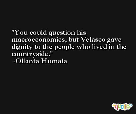 You could question his macroeconomics, but Velasco gave dignity to the people who lived in the countryside. -Ollanta Humala