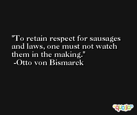To retain respect for sausages and laws, one must not watch them in the making. -Otto von Bismarck