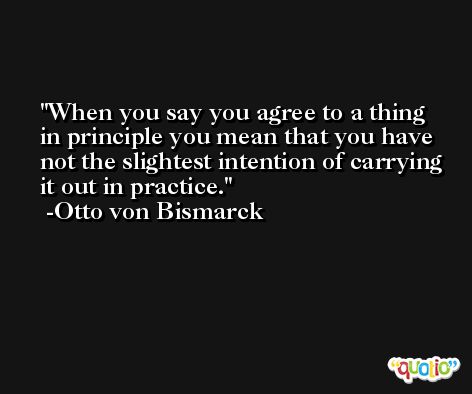 When you say you agree to a thing in principle you mean that you have not the slightest intention of carrying it out in practice. -Otto von Bismarck