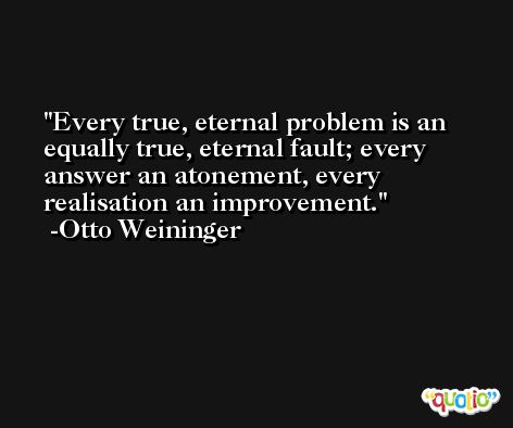 Every true, eternal problem is an equally true, eternal fault; every answer an atonement, every realisation an improvement. -Otto Weininger