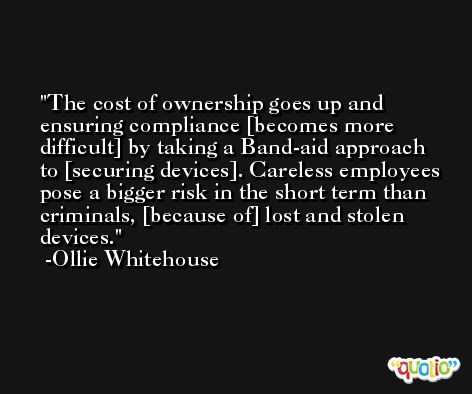 The cost of ownership goes up and ensuring compliance [becomes more difficult] by taking a Band-aid approach to [securing devices]. Careless employees pose a bigger risk in the short term than criminals, [because of] lost and stolen devices. -Ollie Whitehouse