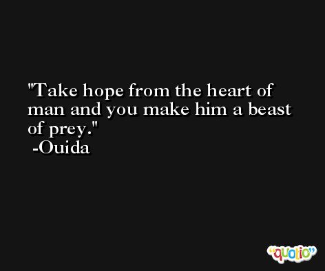 Take hope from the heart of man and you make him a beast of prey. -Ouida