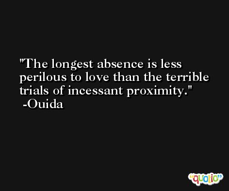 The longest absence is less perilous to love than the terrible trials of incessant proximity. -Ouida