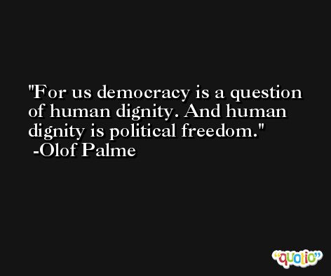 For us democracy is a question of human dignity. And human dignity is political freedom. -Olof Palme