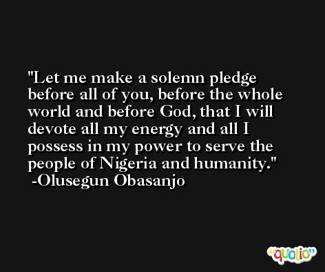 Let me make a solemn pledge before all of you, before the whole world and before God, that I will devote all my energy and all I possess in my power to serve the people of Nigeria and humanity. -Olusegun Obasanjo