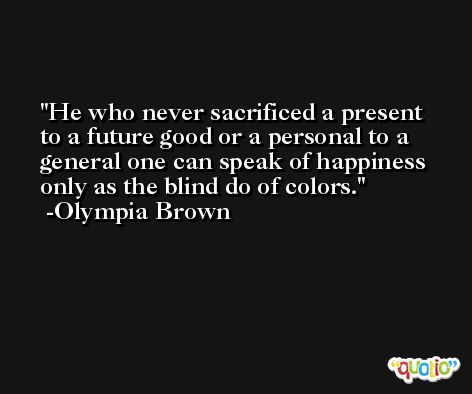 He who never sacrificed a present to a future good or a personal to a general one can speak of happiness only as the blind do of colors. -Olympia Brown
