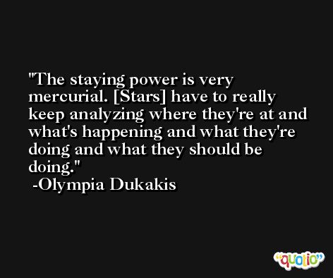 The staying power is very mercurial. [Stars] have to really keep analyzing where they're at and what's happening and what they're doing and what they should be doing. -Olympia Dukakis