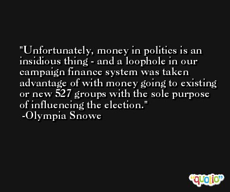 Unfortunately, money in politics is an insidious thing - and a loophole in our campaign finance system was taken advantage of with money going to existing or new 527 groups with the sole purpose of influencing the election. -Olympia Snowe