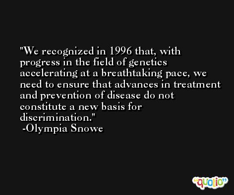 We recognized in 1996 that, with progress in the field of genetics accelerating at a breathtaking pace, we need to ensure that advances in treatment and prevention of disease do not constitute a new basis for discrimination. -Olympia Snowe