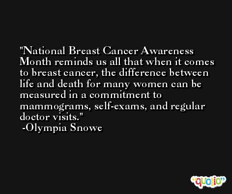 National Breast Cancer Awareness Month reminds us all that when it comes to breast cancer, the difference between life and death for many women can be measured in a commitment to mammograms, self-exams, and regular doctor visits. -Olympia Snowe
