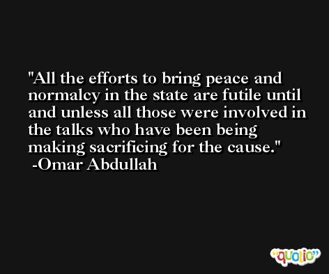 All the efforts to bring peace and normalcy in the state are futile until and unless all those were involved in the talks who have been being making sacrificing for the cause. -Omar Abdullah