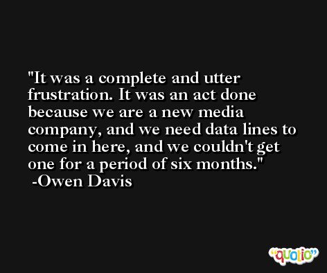 It was a complete and utter frustration. It was an act done because we are a new media company, and we need data lines to come in here, and we couldn't get one for a period of six months. -Owen Davis