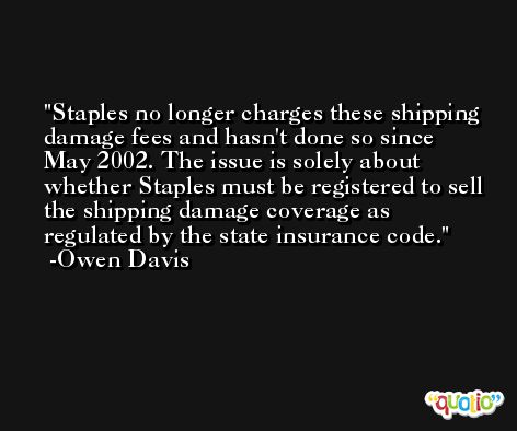 Staples no longer charges these shipping damage fees and hasn't done so since May 2002. The issue is solely about whether Staples must be registered to sell the shipping damage coverage as regulated by the state insurance code. -Owen Davis