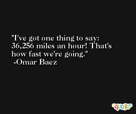I've got one thing to say: 36,256 miles an hour! That's how fast we're going. -Omar Baez