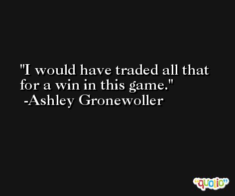 I would have traded all that for a win in this game. -Ashley Gronewoller