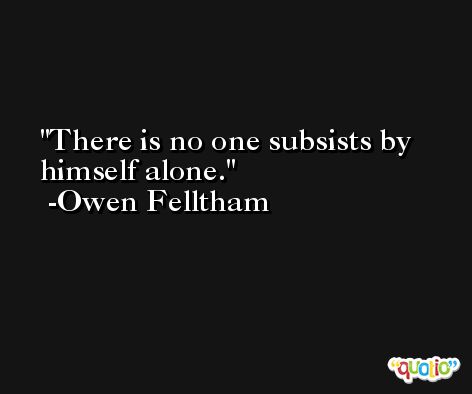 There is no one subsists by himself alone. -Owen Felltham