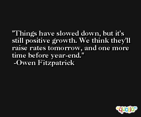 Things have slowed down, but it's still positive growth. We think they'll raise rates tomorrow, and one more time before year-end. -Owen Fitzpatrick
