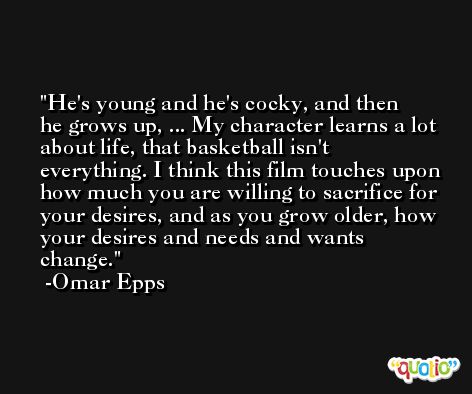 He's young and he's cocky, and then he grows up, ... My character learns a lot about life, that basketball isn't everything. I think this film touches upon how much you are willing to sacrifice for your desires, and as you grow older, how your desires and needs and wants change. -Omar Epps